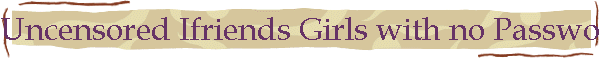 Uncensored Ifriends Girls with no Password